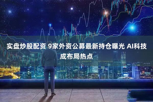 实盘炒股配资 9家外资公募最新持仓曝光 AI科技成布局热点