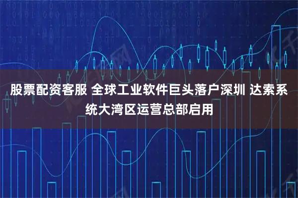股票配资客服 全球工业软件巨头落户深圳 达索系统大湾区运营总部启用
