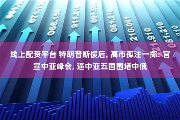 线上配资平台 特朗普断援后, 高市孤注一掷: 官宣中亚峰会, 逼中亚五国围堵中俄