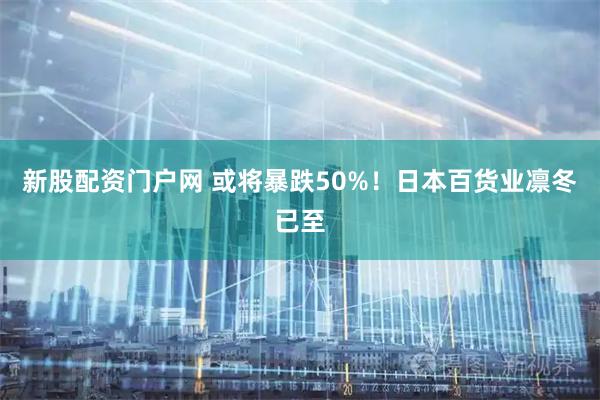 新股配资门户网 或将暴跌50%！日本百货业凛冬已至