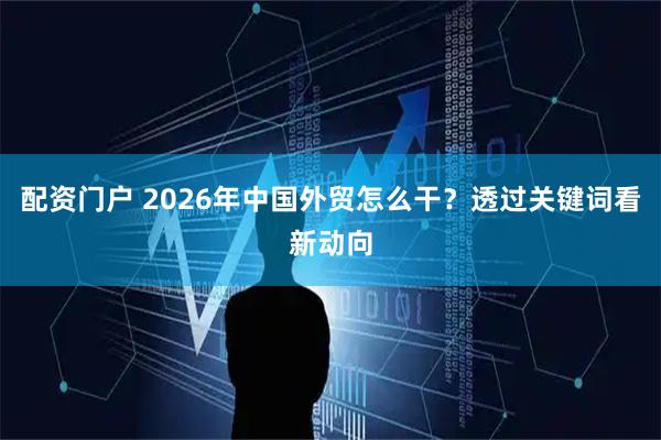 配资门户 2026年中国外贸怎么干？透过关键词看新动向