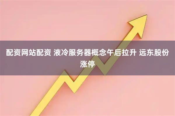 配资网站配资 液冷服务器概念午后拉升 远东股份涨停