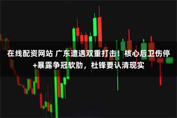 在线配资网站 广东遭遇双重打击！核心后卫伤停+暴露争冠软肋，杜锋要认清现实