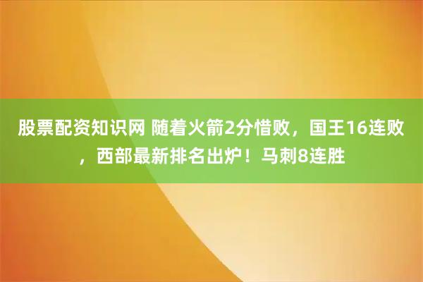 股票配资知识网 随着火箭2分惜败，国王16连败，西部最新排名出炉！马刺8连胜