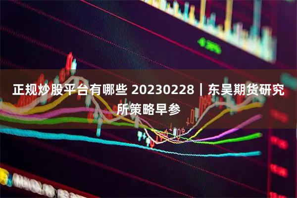 正规炒股平台有哪些 20230228｜东吴期货研究所策略早参
