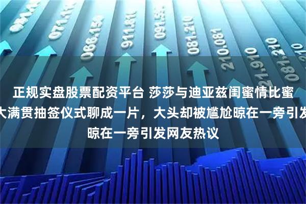 正规实盘股票配资平台 莎莎与迪亚兹闺蜜情比蜜还甜，在大满贯抽签仪式聊成一片，大头却被尴尬晾在一旁引发网友热议