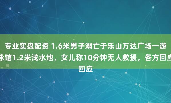 专业实盘配资 1.6米男子溺亡于乐山万达广场一游泳馆1.2米浅水池，女儿称10分钟无人救援，各方回应