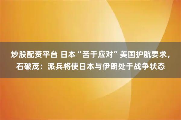 炒股配资平台 日本“苦于应对”美国护航要求，石破茂：派兵将使日本与伊朗处于战争状态