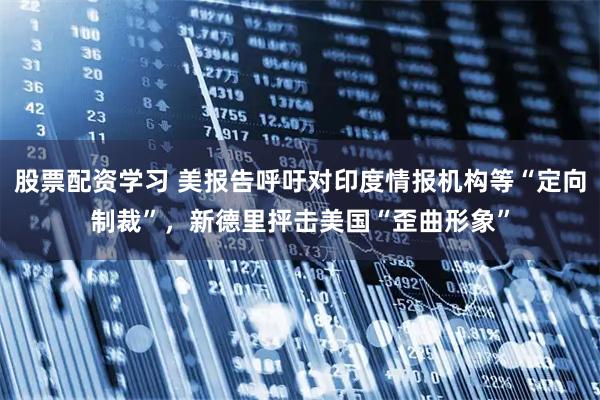 股票配资学习 美报告呼吁对印度情报机构等“定向制裁”，新德里抨击美国“歪曲形象”