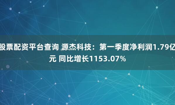 股票配资平台查询 源杰科技：第一季度净利润1.79亿元 同比增长1153.07%