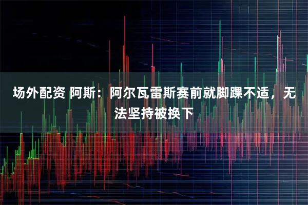 场外配资 阿斯：阿尔瓦雷斯赛前就脚踝不适，无法坚持被换下