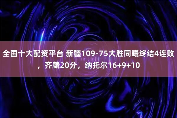 全国十大配资平台 新疆109-75大胜同曦终结4连败，齐麟20分，纳托尔16+9+10