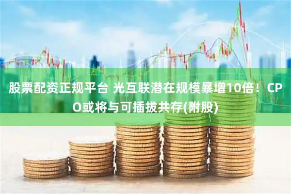 股票配资正规平台 光互联潜在规模暴增10倍！CPO或将与可插拔共存(附股)