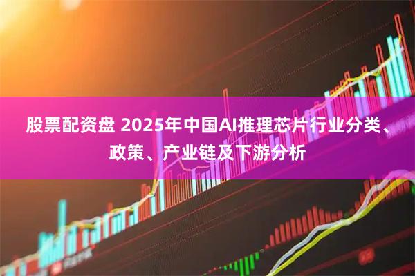 股票配资盘 2025年中国AI推理芯片行业分类、政策、产业链及下游分析