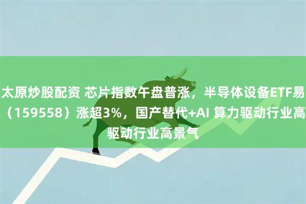 太原炒股配资 芯片指数午盘普涨，半导体设备ETF易方达（159558）涨超3%，国产替代+AI 算力驱动行业高景气