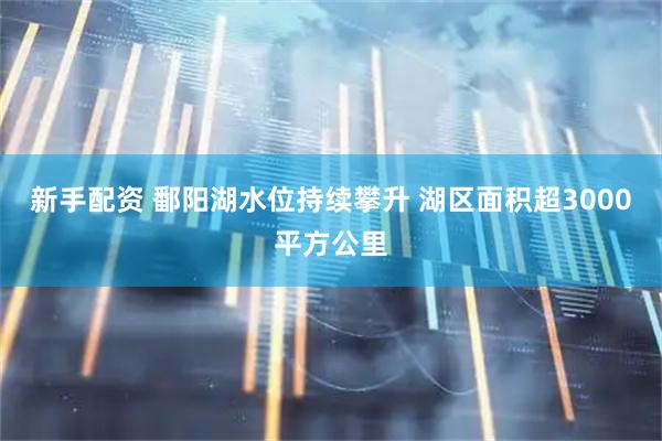 新手配资 鄱阳湖水位持续攀升 湖区面积超3000平方公里