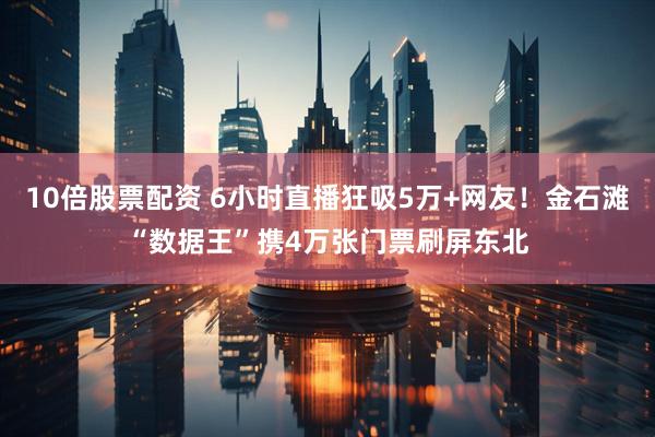 10倍股票配资 6小时直播狂吸5万+网友！金石滩“数据王”携4万张门票刷屏东北