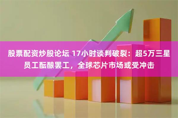 股票配资炒股论坛 17小时谈判破裂:超5万三星员工酝酿罢工,全球芯片市场或受冲击