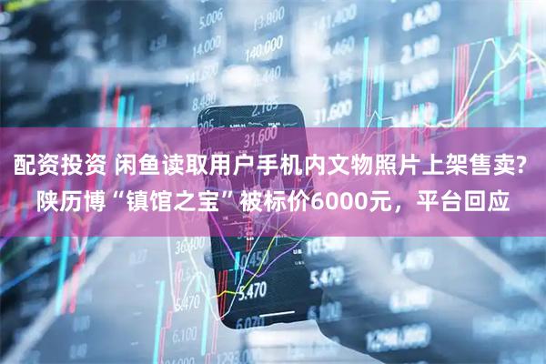 配资投资 闲鱼读取用户手机内文物照片上架售卖? 陕历博“镇馆之宝”被标价6000元，平台回应