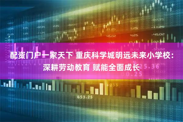配资门户一家天下 重庆科学城明远未来小学校:深耕劳动教育 赋能全面成长