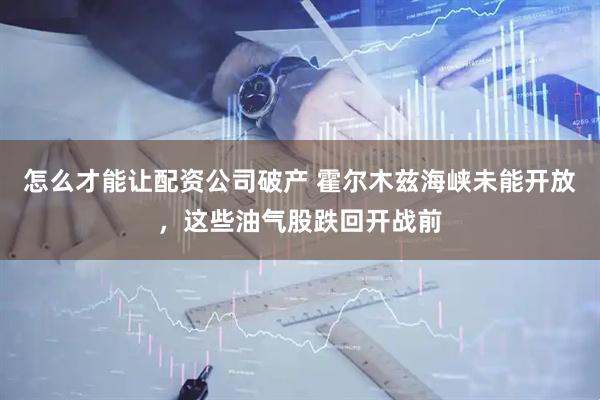 怎么才能让配资公司破产 霍尔木兹海峡未能开放，这些油气股跌回开战前